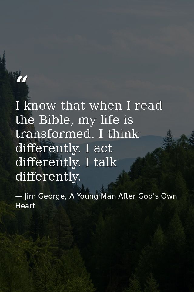 I know that when I read the Bible, my life is transformed. I think differently. I act differently. I talk differently. — Jim George, A Young Man After God's Own Heart