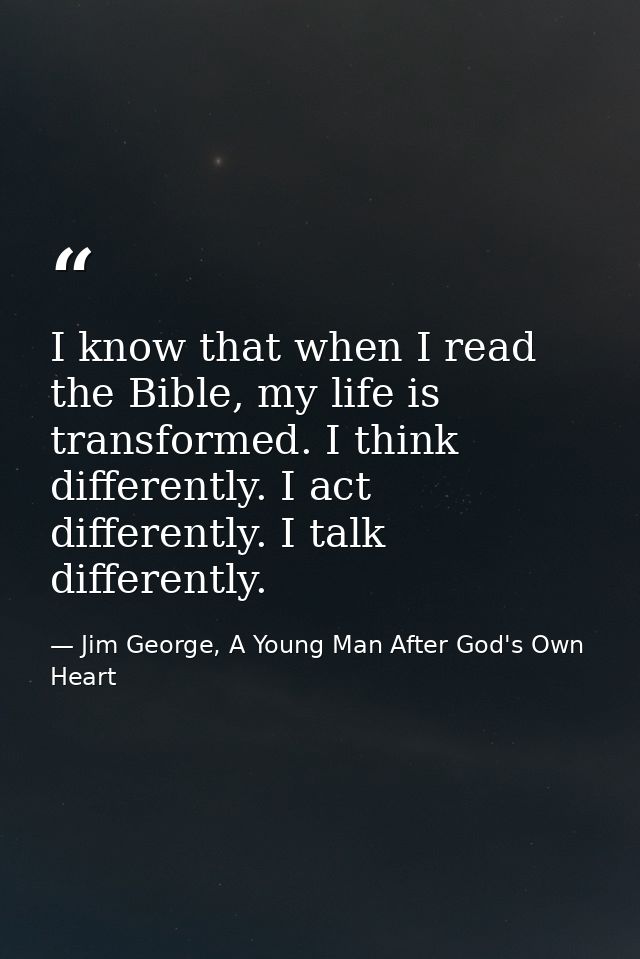 I know that when I read the Bible, my life is transformed. I think differently. I act differently. I talk differently. — Jim George, A Young Man After God's Own Heart
