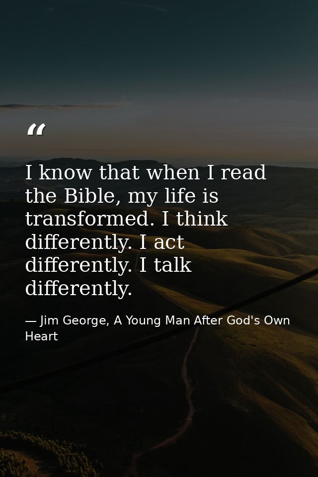 I know that when I read the Bible, my life is transformed. I think differently. I act differently. I talk differently. — Jim George, A Young Man After God's Own Heart