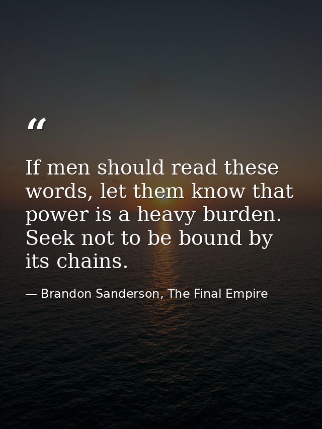 If men should read these words, let them know that power is a heavy burden. Seek not to be bound by its chains. — Brandon Sanderson, The Final Empire