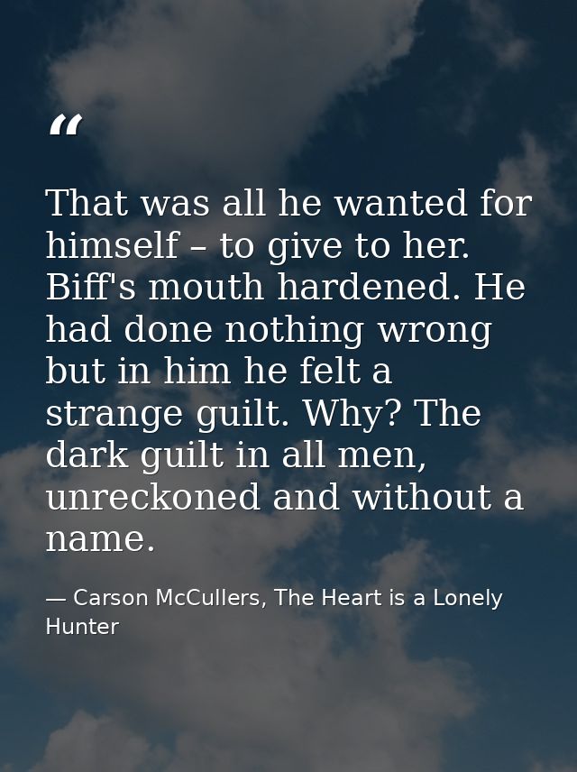 That was all he wanted for himself – to give to her. Biff's mouth hardened. He had done nothing wrong but in him he felt — Carson McCullers, The Heart is a Lonely Hunter