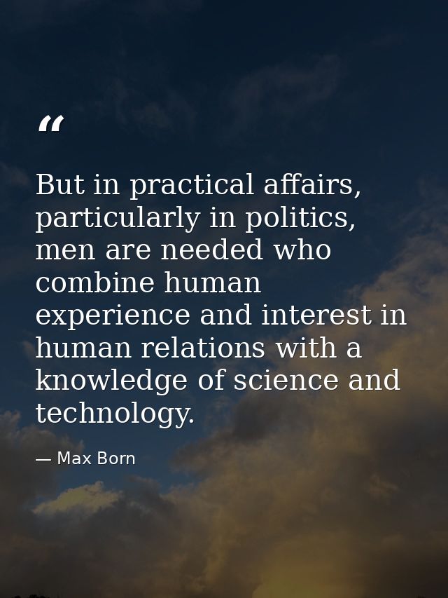 But in practical affairs, particularly in politics, men are needed who combine human experience and interest in human re — Max Born