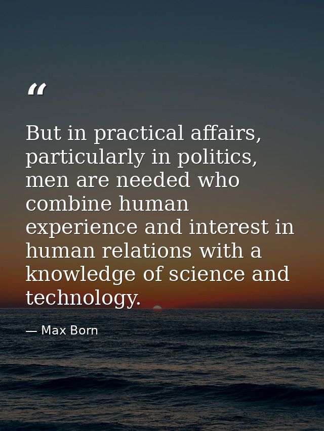 But in practical affairs, particularly in politics, men are needed who combine human experience and interest in human re — Max Born