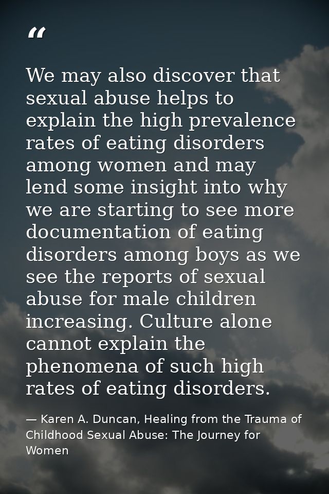 We may also discover that sexual abuse helps to explain the high prevalence rates of eating disorders among women and ma — Karen A. Duncan, Healing from the Trauma of Childhood Sexual Abuse: The Journey for Women