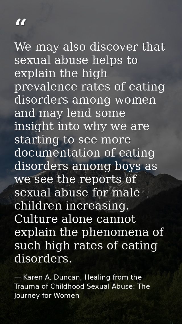 We may also discover that sexual abuse helps to explain the high prevalence rates of eating disorders among women and ma — Karen A. Duncan, Healing from the Trauma of Childhood Sexual Abuse: The Journey for Women