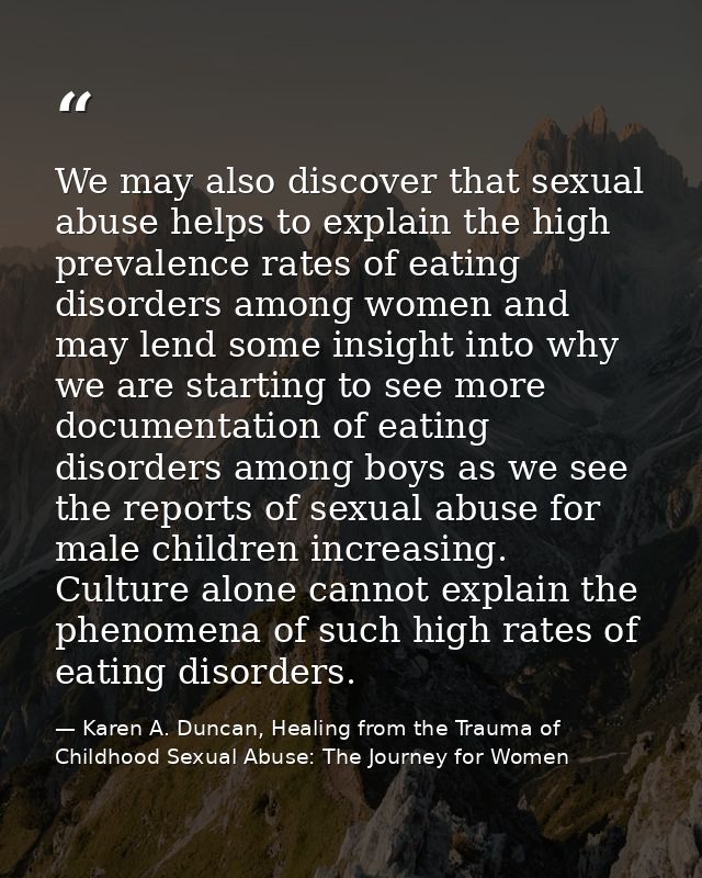 We may also discover that sexual abuse helps to explain the high prevalence rates of eating disorders among women and ma — Karen A. Duncan, Healing from the Trauma of Childhood Sexual Abuse: The Journey for Women