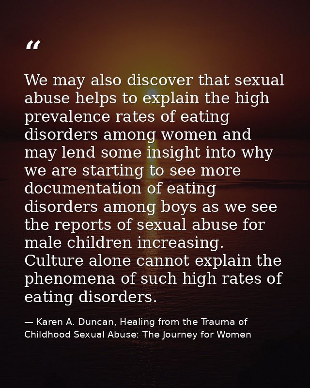 We may also discover that sexual abuse helps to explain the high prevalence rates of eating disorders among women and ma — Karen A. Duncan, Healing from the Trauma of Childhood Sexual Abuse: The Journey for Women