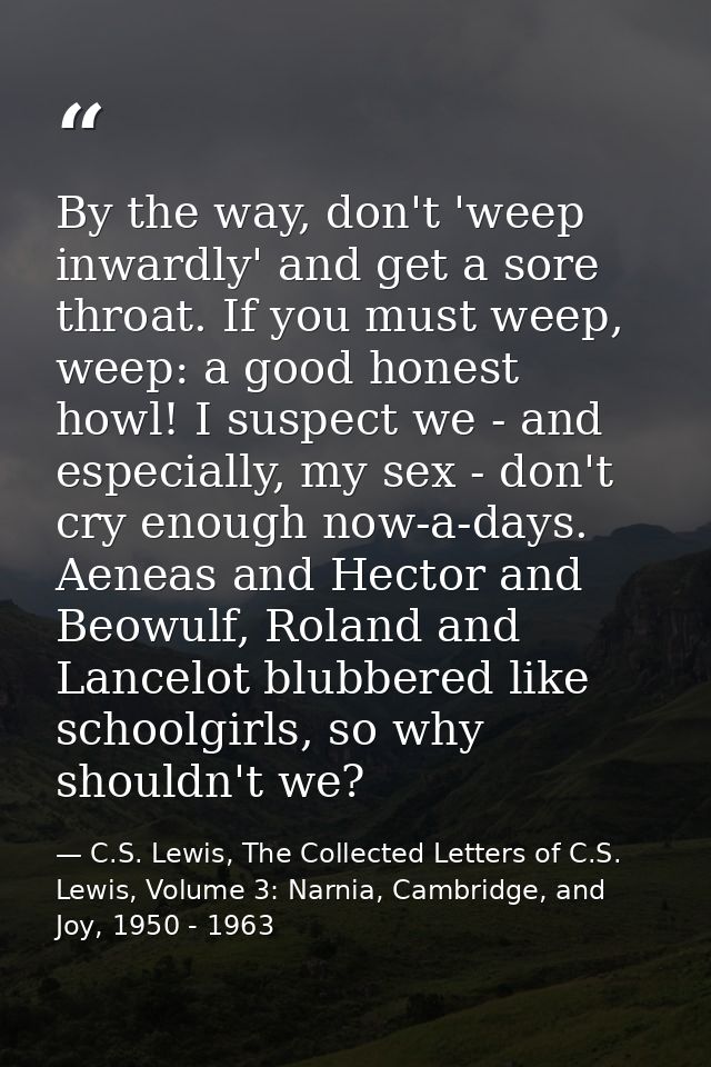 By the way, don't 'weep inwardly' and get a sore throat. If you must weep, weep: a good honest howl! I suspect we - and  — C.S. Lewis, The Collected Letters of C.S. Lewis, Volume 3: Narnia, Cambridge, and Joy, 1950 - 1963