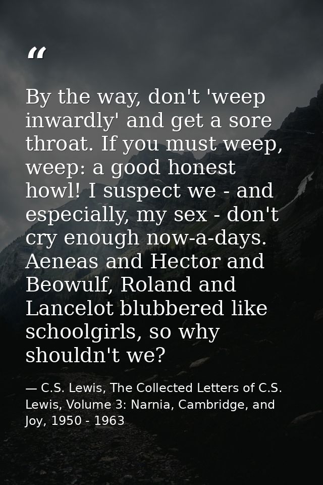 By the way, don't 'weep inwardly' and get a sore throat. If you must weep, weep: a good honest howl! I suspect we - and  — C.S. Lewis, The Collected Letters of C.S. Lewis, Volume 3: Narnia, Cambridge, and Joy, 1950 - 1963