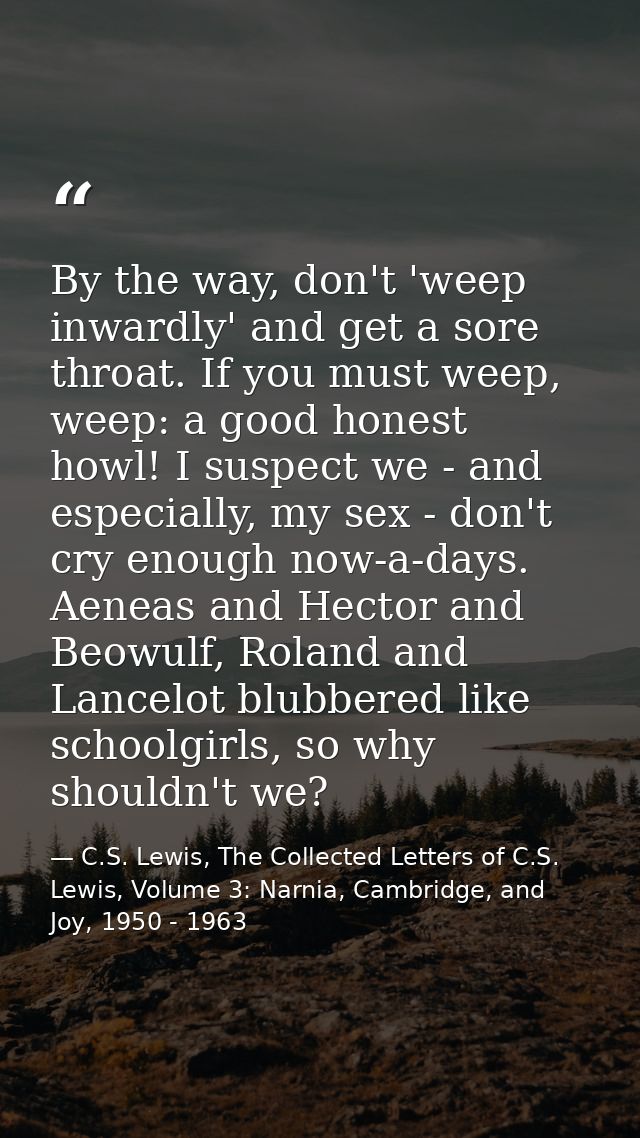 By the way, don't 'weep inwardly' and get a sore throat. If you must weep, weep: a good honest howl! I suspect we - and  — C.S. Lewis, The Collected Letters of C.S. Lewis, Volume 3: Narnia, Cambridge, and Joy, 1950 - 1963