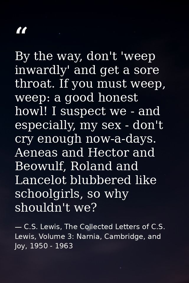 By the way, don't 'weep inwardly' and get a sore throat. If you must weep, weep: a good honest howl! I suspect we - and  — C.S. Lewis, The Collected Letters of C.S. Lewis, Volume 3: Narnia, Cambridge, and Joy, 1950 - 1963