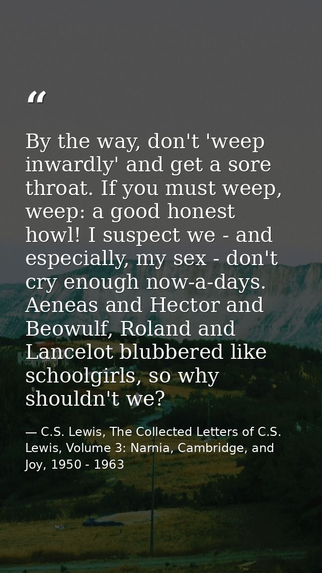 By the way, don't 'weep inwardly' and get a sore throat. If you must weep, weep: a good honest howl! I suspect we - and  — C.S. Lewis, The Collected Letters of C.S. Lewis, Volume 3: Narnia, Cambridge, and Joy, 1950 - 1963