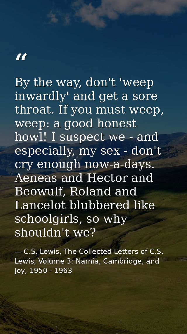 By the way, don't 'weep inwardly' and get a sore throat. If you must weep, weep: a good honest howl! I suspect we - and  — C.S. Lewis, The Collected Letters of C.S. Lewis, Volume 3: Narnia, Cambridge, and Joy, 1950 - 1963