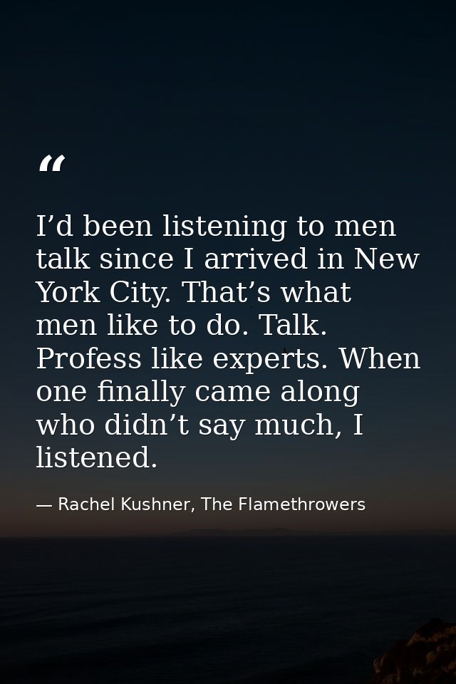 I’d been listening to men talk since I arrived in New York City. That’s what men like to do. Talk. Profess like experts. — Rachel Kushner, The Flamethrowers