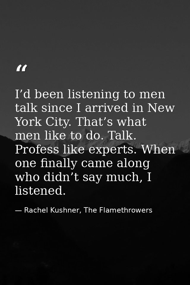 I’d been listening to men talk since I arrived in New York City. That’s what men like to do. Talk. Profess like experts. — Rachel Kushner, The Flamethrowers
