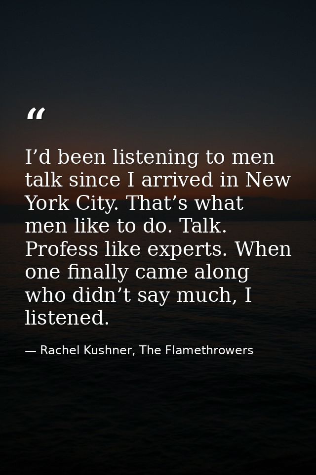 I’d been listening to men talk since I arrived in New York City. That’s what men like to do. Talk. Profess like experts. — Rachel Kushner, The Flamethrowers