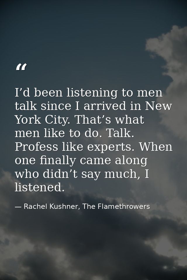 I’d been listening to men talk since I arrived in New York City. That’s what men like to do. Talk. Profess like experts. — Rachel Kushner, The Flamethrowers