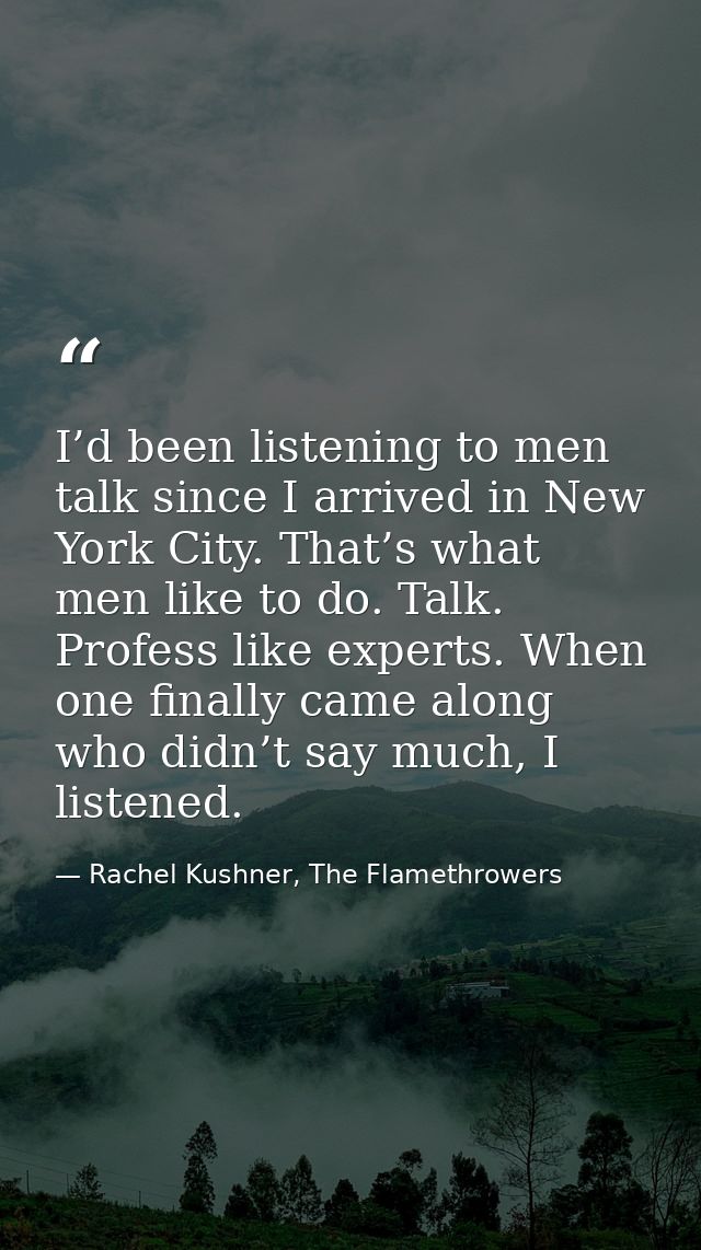 I’d been listening to men talk since I arrived in New York City. That’s what men like to do. Talk. Profess like experts. — Rachel Kushner, The Flamethrowers