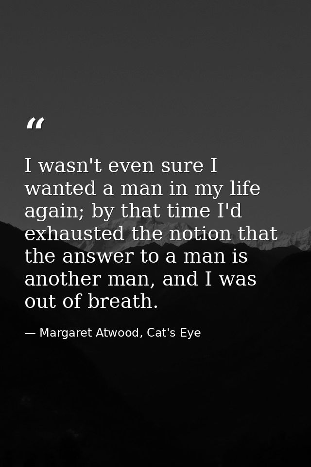 I wasn't even sure I wanted a man in my life again; by that time I'd exhausted the notion that the answer to a man is an — Margaret Atwood, Cat's Eye