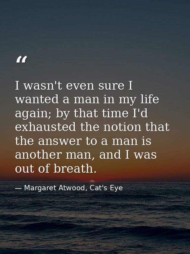 I wasn't even sure I wanted a man in my life again; by that time I'd exhausted the notion that the answer to a man is an — Margaret Atwood, Cat's Eye