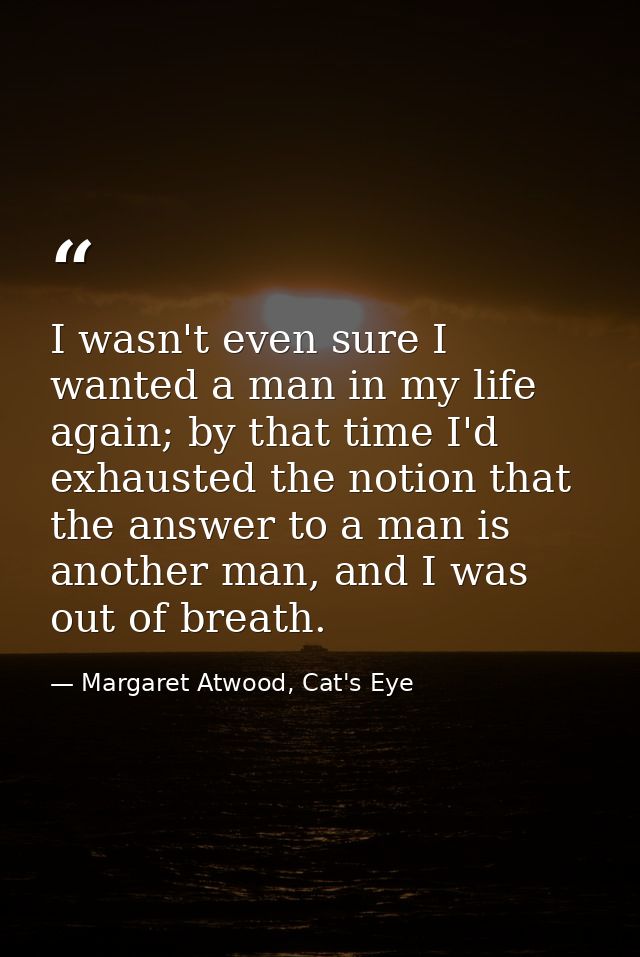 I wasn't even sure I wanted a man in my life again; by that time I'd exhausted the notion that the answer to a man is an — Margaret Atwood, Cat's Eye