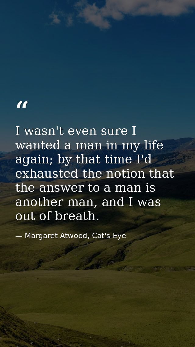 I wasn't even sure I wanted a man in my life again; by that time I'd exhausted the notion that the answer to a man is an — Margaret Atwood, Cat's Eye