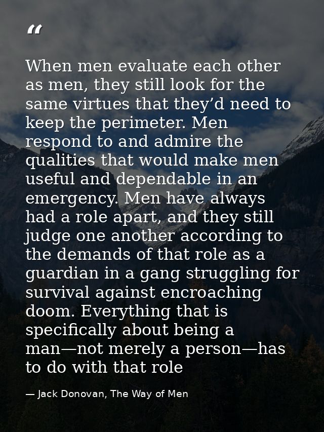 When men evaluate each other as men, they still look for the same virtues that they’d need to keep the perimeter. Men re — Jack Donovan, The Way of Men