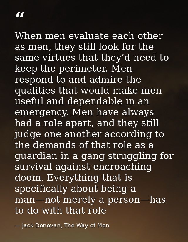 When men evaluate each other as men, they still look for the same virtues that they’d need to keep the perimeter. Men re — Jack Donovan, The Way of Men