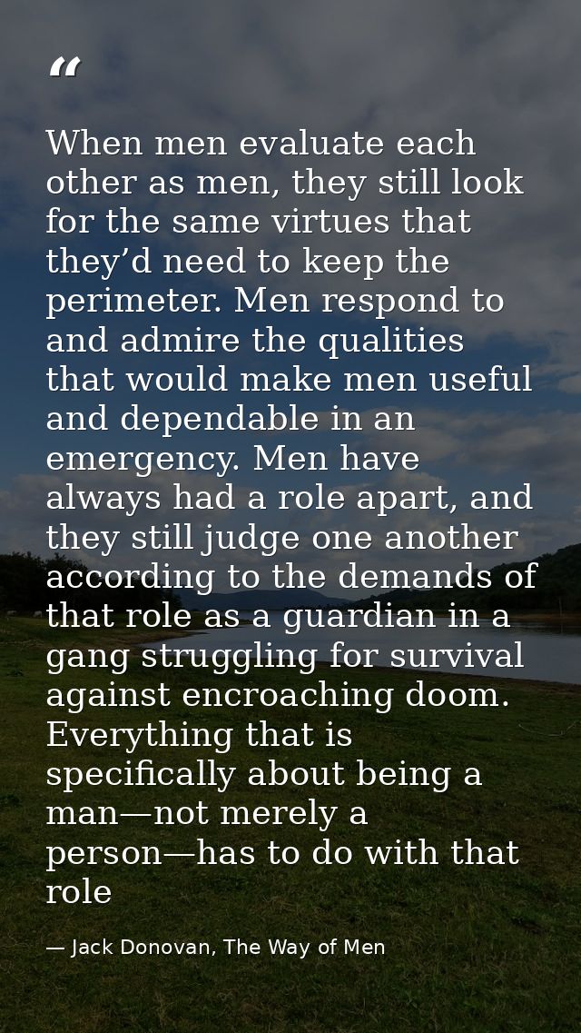 When men evaluate each other as men, they still look for the same virtues that they’d need to keep the perimeter. Men re — Jack Donovan, The Way of Men