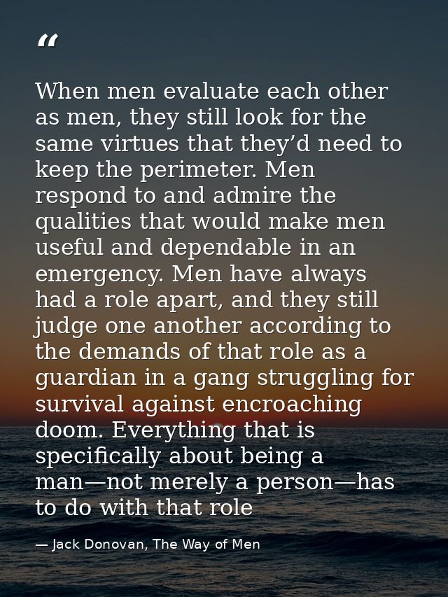 When men evaluate each other as men, they still look for the same virtues that they’d need to keep the perimeter. Men re — Jack Donovan, The Way of Men