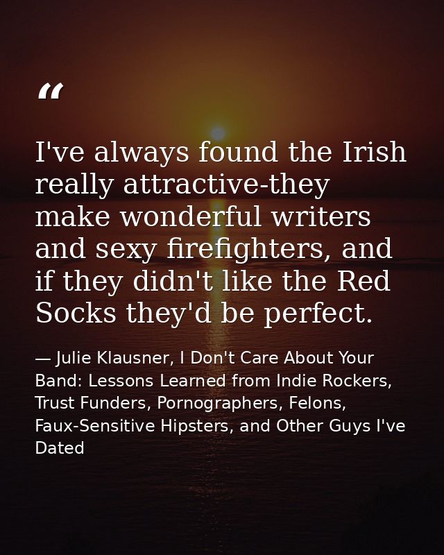 I've always found the Irish really attractive-they make wonderful writers and sexy firefighters, and if they didn't like — Julie Klausner, I Don't Care About Your Band: Lessons Learned from Indie Rockers, Trust Funders, Pornographers, Felons, Faux-Sensitive Hipsters, and Other Guys I've Dated