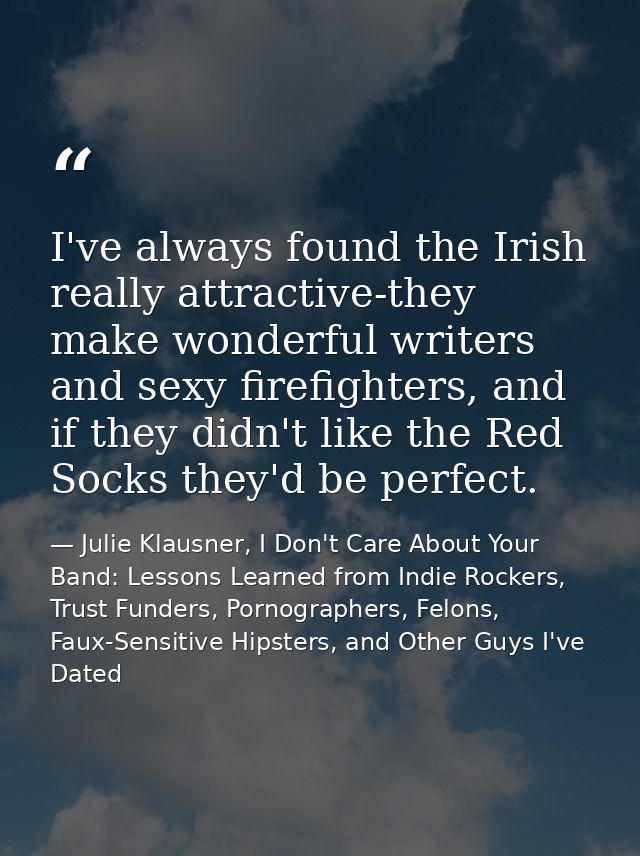 I've always found the Irish really attractive-they make wonderful writers and sexy firefighters, and if they didn't like — Julie Klausner, I Don't Care About Your Band: Lessons Learned from Indie Rockers, Trust Funders, Pornographers, Felons, Faux-Sensitive Hipsters, and Other Guys I've Dated