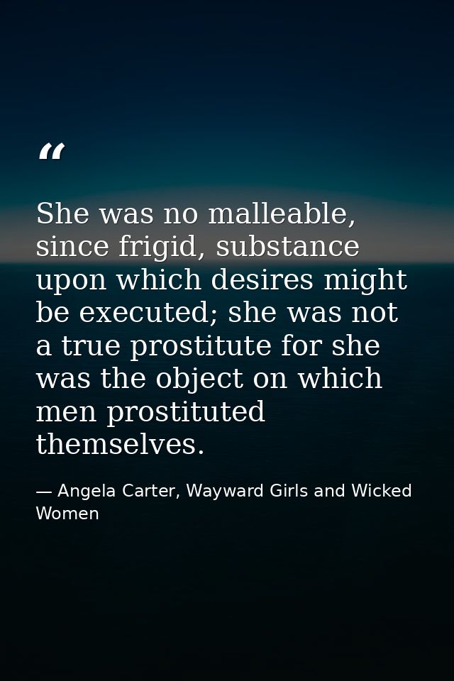 She was no malleable, since frigid, substance upon which desires might be executed; she was not a true prostitute for sh — Angela Carter, Wayward Girls and Wicked Women