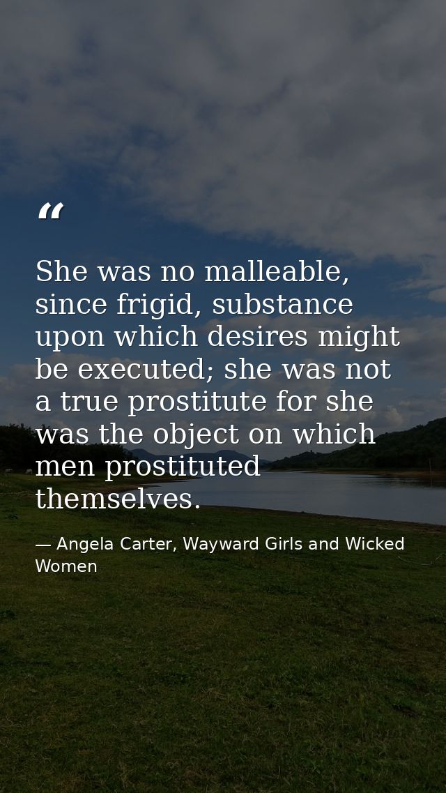 She was no malleable, since frigid, substance upon which desires might be executed; she was not a true prostitute for sh — Angela Carter, Wayward Girls and Wicked Women