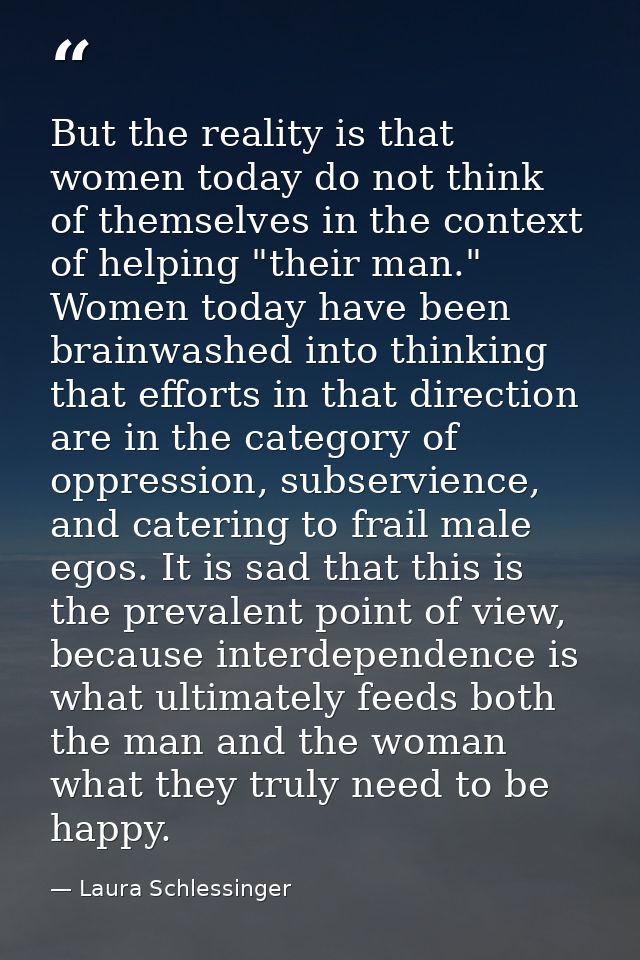 But the reality is that women today do not think of themselves in the context of helping "their man." Women today have b — Laura Schlessinger