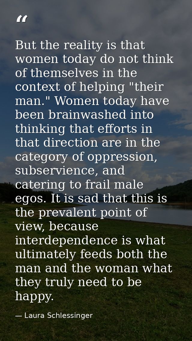 But the reality is that women today do not think of themselves in the context of helping "their man." Women today have b — Laura Schlessinger