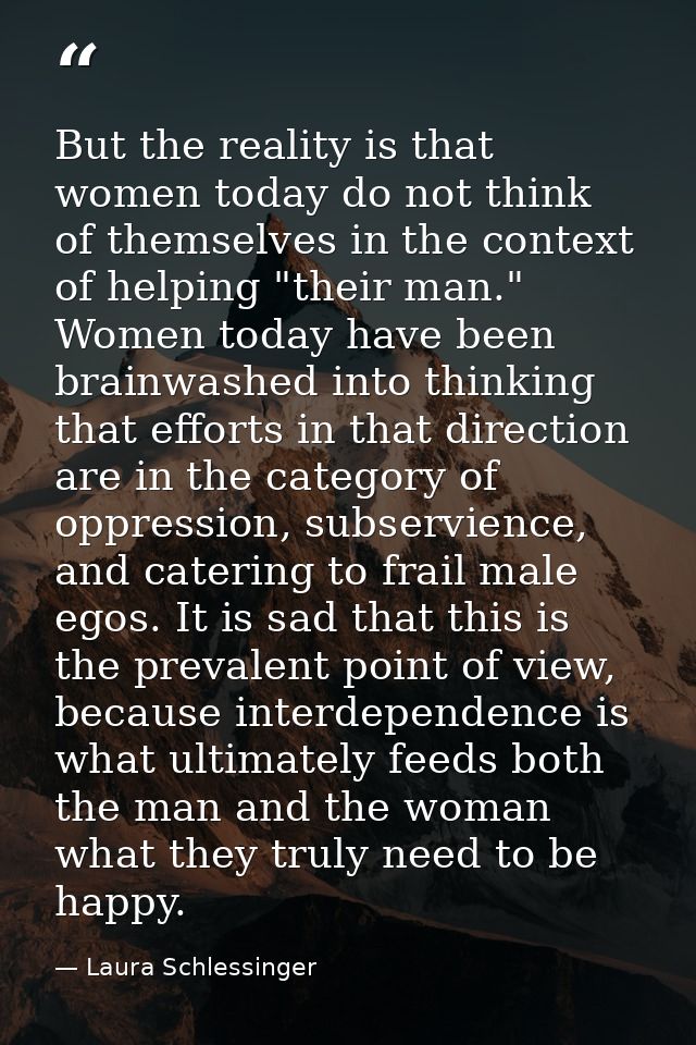 But the reality is that women today do not think of themselves in the context of helping "their man." Women today have b — Laura Schlessinger
