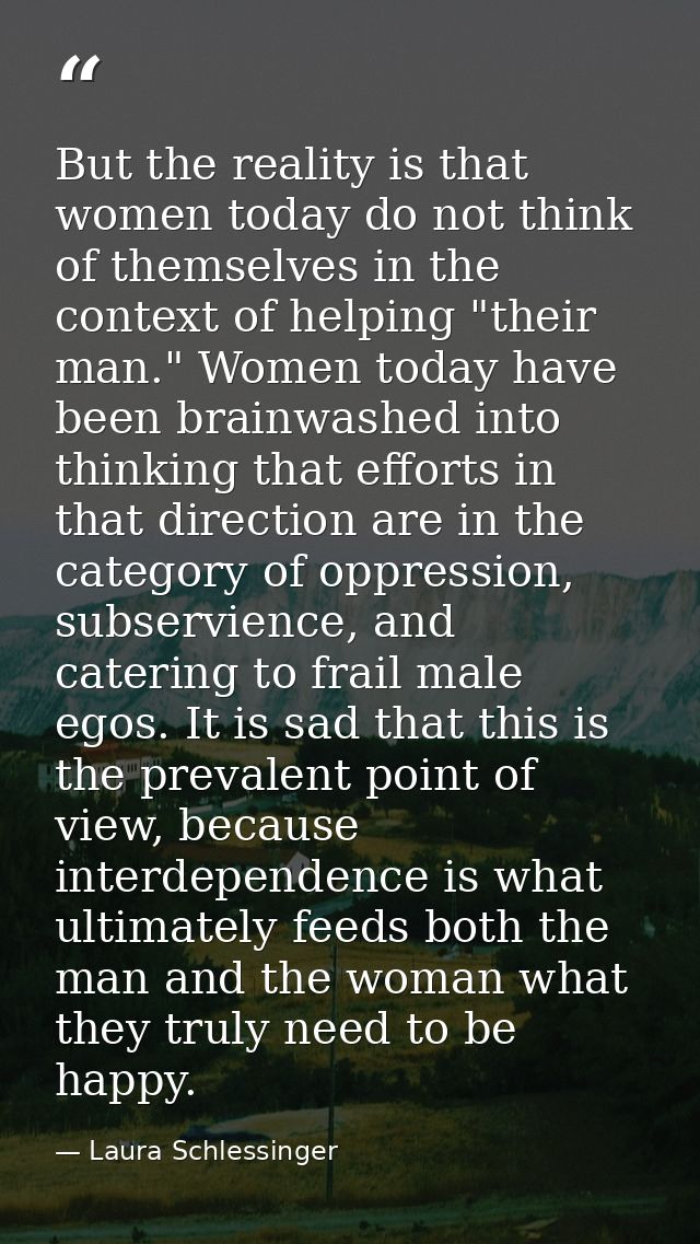 But the reality is that women today do not think of themselves in the context of helping "their man." Women today have b — Laura Schlessinger