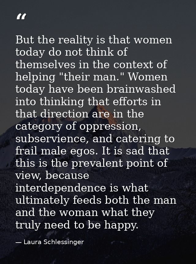 But the reality is that women today do not think of themselves in the context of helping "their man." Women today have b — Laura Schlessinger