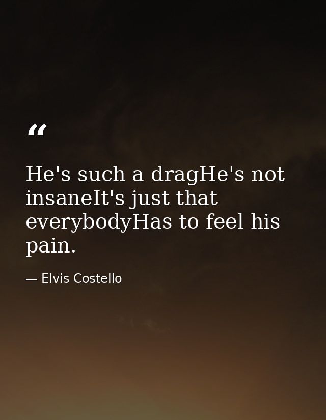 He's such a dragHe's not insaneIt's just that everybodyHas to feel his pain. — Elvis Costello