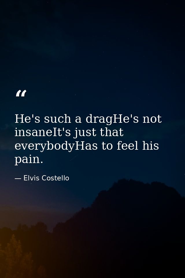 He's such a dragHe's not insaneIt's just that everybodyHas to feel his pain. — Elvis Costello