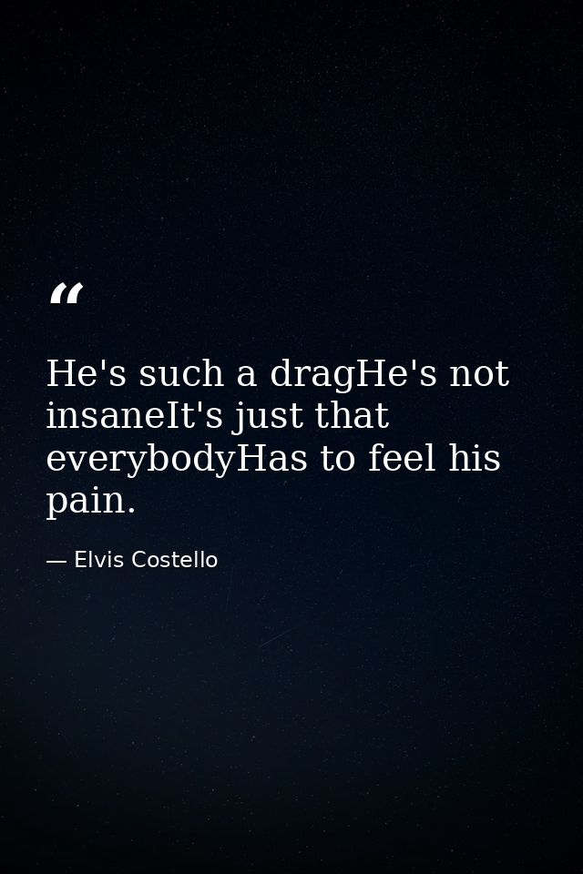 He's such a dragHe's not insaneIt's just that everybodyHas to feel his pain. — Elvis Costello
