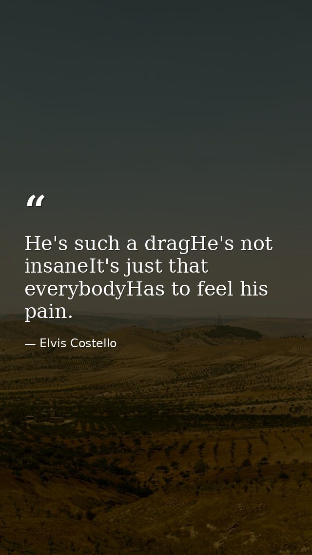 He's such a dragHe's not insaneIt's just that everybodyHas to feel his pain. — Elvis Costello
