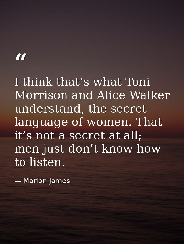 I think that’s what Toni Morrison and Alice Walker understand, the secret language of women. That it’s not a secret at a — Marlon James