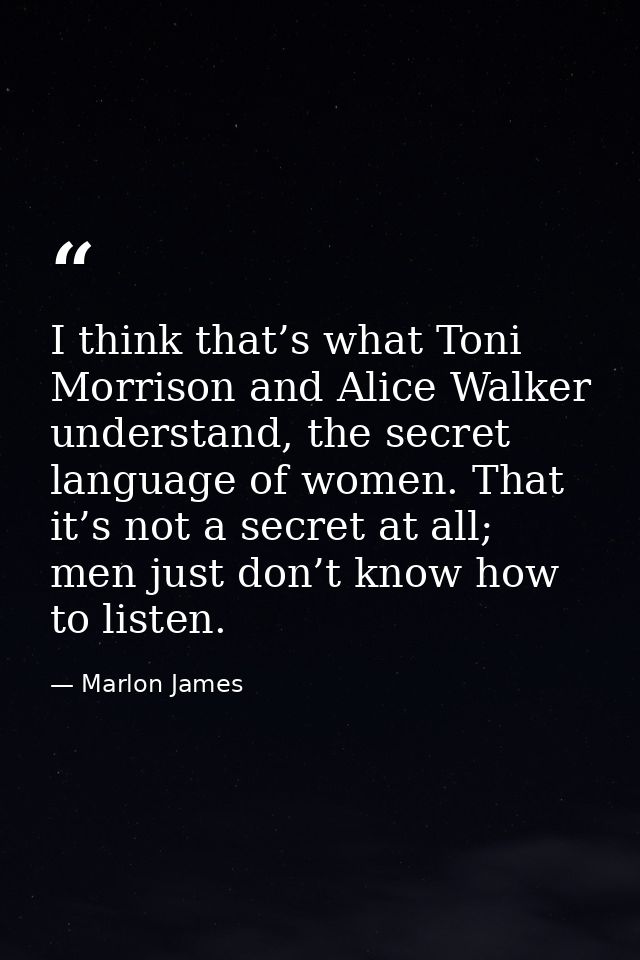 I think that’s what Toni Morrison and Alice Walker understand, the secret language of women. That it’s not a secret at a — Marlon James