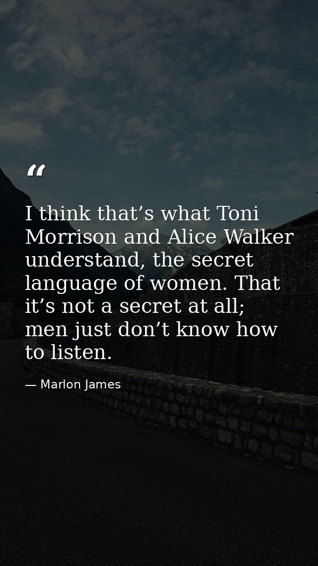 I think that’s what Toni Morrison and Alice Walker understand, the secret language of women. That it’s not a secret at a — Marlon James