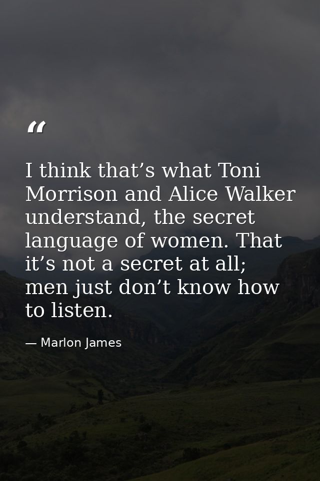 I think that’s what Toni Morrison and Alice Walker understand, the secret language of women. That it’s not a secret at a — Marlon James