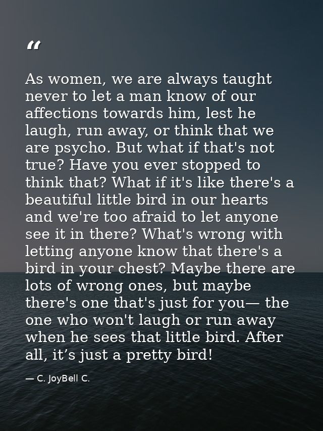 As women, we are always taught never to let a man know of our affections towards him, lest he laugh, run away, or think  — C. JoyBell C.