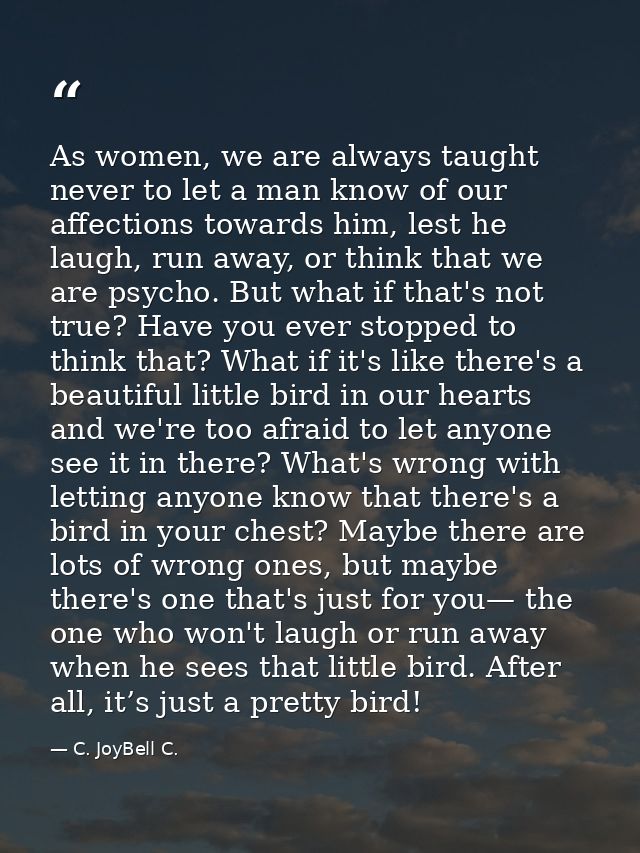 As women, we are always taught never to let a man know of our affections towards him, lest he laugh, run away, or think  — C. JoyBell C.