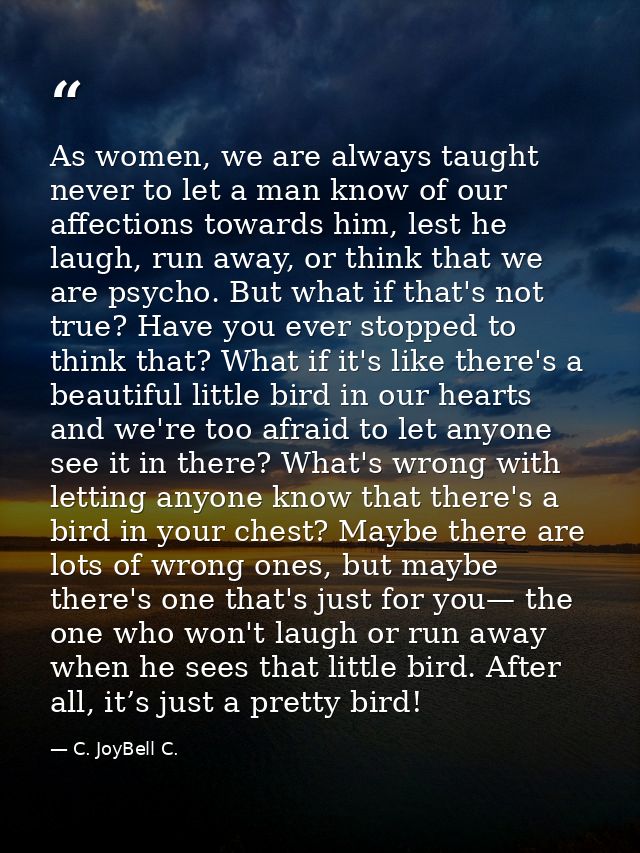 As women, we are always taught never to let a man know of our affections towards him, lest he laugh, run away, or think  — C. JoyBell C.